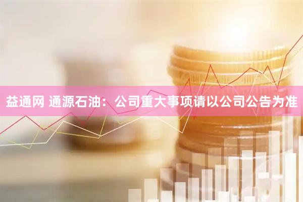 益通网 通源石油：公司重大事项请以公司公告为准