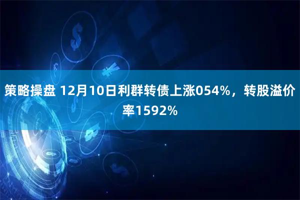 策略操盘 12月10日利群转债上涨054%，转股溢价率1592%
