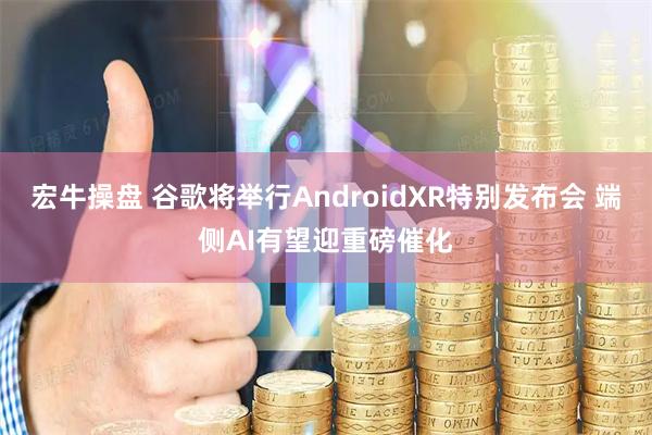 宏牛操盘 谷歌将举行AndroidXR特别发布会 端侧AI有望迎重磅催化