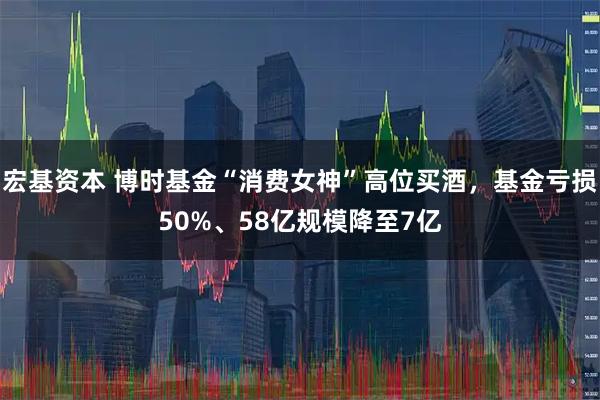 宏基资本 博时基金“消费女神”高位买酒，基金亏损50%、58亿规模降至7亿