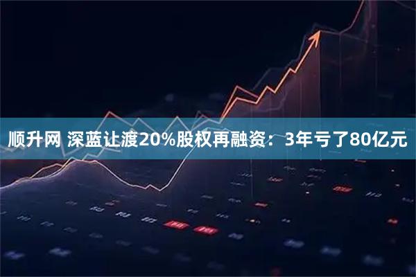 顺升网 深蓝让渡20%股权再融资：3年亏了80亿元