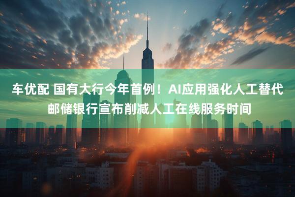 车优配 国有大行今年首例！AI应用强化人工替代 邮储银行宣布削减人工在线服务时间