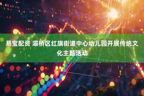 易宝配资 灞桥区红旗街道中心幼儿园开展传统文化主题活动