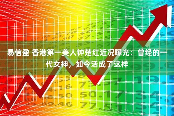 易信盈 香港第一美人钟楚红近况曝光：曾经的一代女神，如今活成了这样
