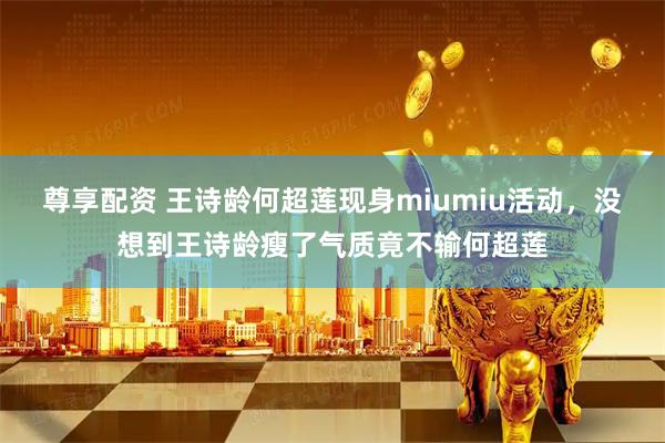 尊享配资 王诗龄何超莲现身miumiu活动，没想到王诗龄瘦了气质竟不输何超莲