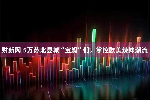 财新网 5万苏北县城“宝妈”们，掌控欧美辣妹潮流