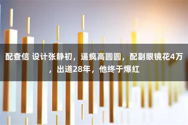 配查信 设计张静初，逼疯高圆圆，配副眼镜花4万，出道28年，他终于爆红