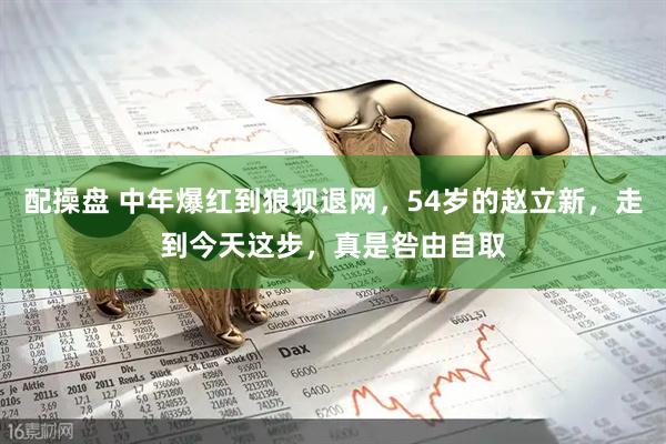 配操盘 中年爆红到狼狈退网，54岁的赵立新，走到今天这步，真是咎由自取