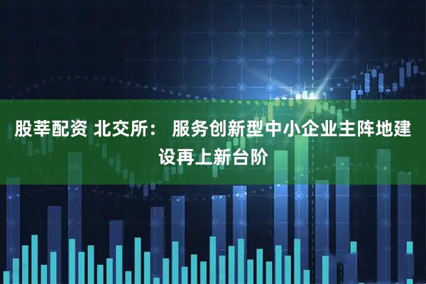 股莘配资 北交所： 服务创新型中小企业主阵地建设再上新台阶