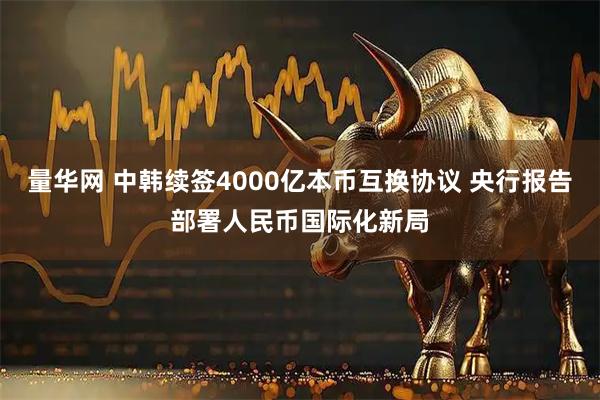 量华网 中韩续签4000亿本币互换协议 央行报告部署人民币国际化新局