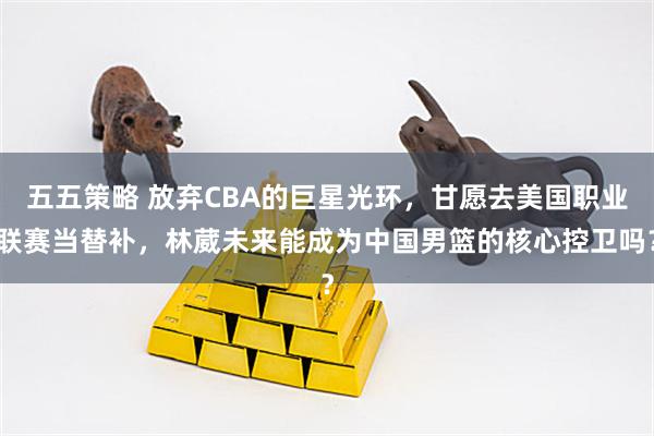 五五策略 放弃CBA的巨星光环，甘愿去美国职业联赛当替补，林葳未来能成为中国男篮的核心控卫吗？