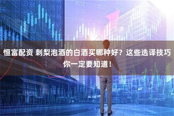 恒富配资 刺梨泡酒的白酒买哪种好？这些选译技巧你一定要知道！