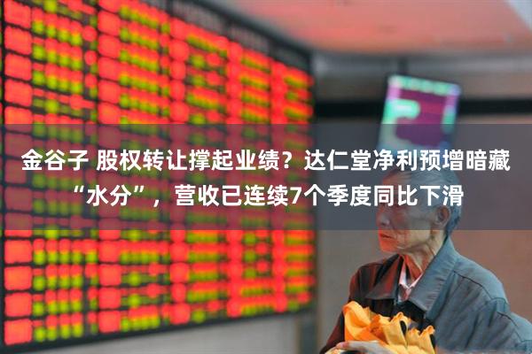 金谷子 股权转让撑起业绩？达仁堂净利预增暗藏“水分”，营收已连续7个季度同比下滑