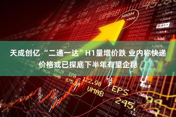 天成创亿 “二通一达”H1量增价跌 业内称快递价格或已探底下半年有望企稳