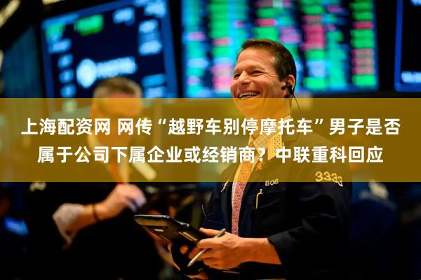 上海配资网 网传“越野车别停摩托车”男子是否属于公司下属企业或经销商？中联重科回应