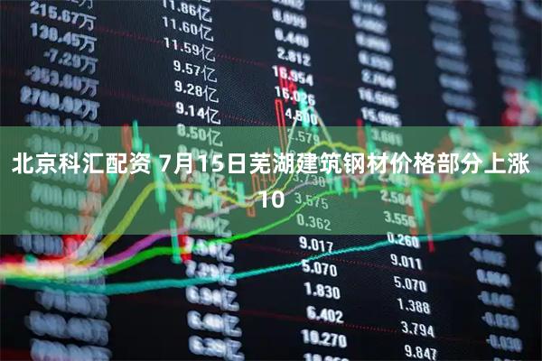 北京科汇配资 7月15日芜湖建筑钢材价格部分上涨10