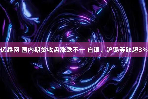 亿鑫网 国内期货收盘涨跌不一 白银、沪锡等跌超3%