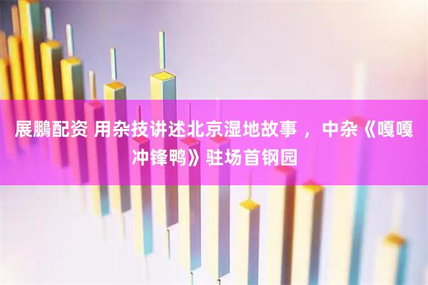 展鵬配资 用杂技讲述北京湿地故事 ，中杂《嘎嘎冲锋鸭》驻场首钢园